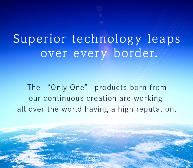 The “Only One” products born from our continuous creation are working all over the world having a high reputation.