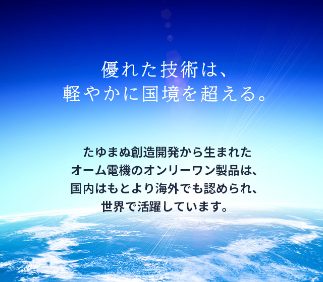 たゆまぬ創造開発から生まれたオーム電機のオンリーワン製品は、国内はもとより海外でも認められ、世界で活躍しています。