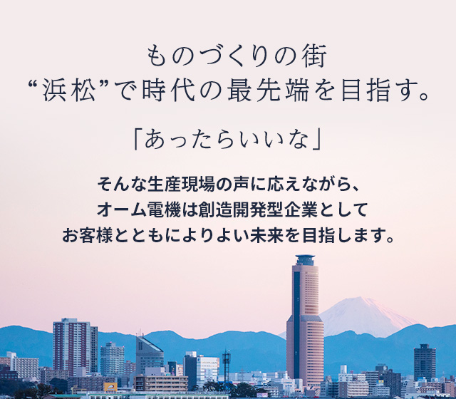 「あったらいいな」。そんな生産現場の声に応えながら、オーム電機は創造開発型企業として お客様とともによりよい未来を目指します。